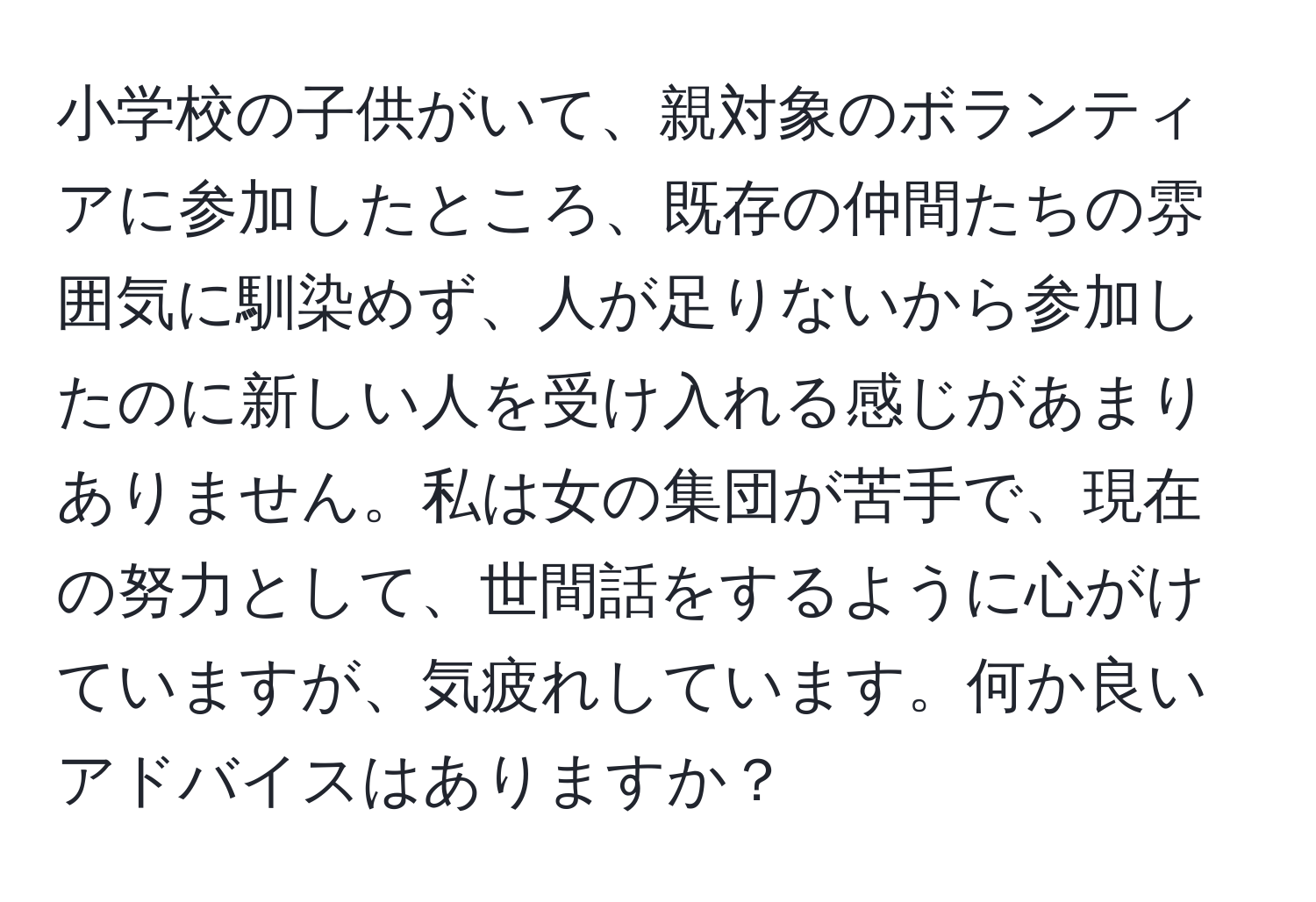 小学校の子供がいて、親対象のボランティアに参加したところ、既存の仲間たちの雰囲気に馴染めず、人が足りないから参加したのに新しい人を受け入れる感じがあまりありません。私は女の集団が苦手で、現在の努力として、世間話をするように心がけていますが、気疲れしています。何か良いアドバイスはありますか？