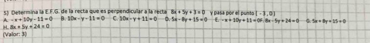 Determina la E.F.G. de la recta que es perpendicular a la recta 8x+5y+3=0 y pasa por el punto (-3,0)
A. -x+10y-11=0 B. 10x-y-11=0 C. 10x-y+11=0 D. 5x-8y+15=0 E,
H. 8x+5y+24=0 -x+10y+11=0F.8x-5y+24=0 G. 5x+8y+15=0
(Valor: 3)