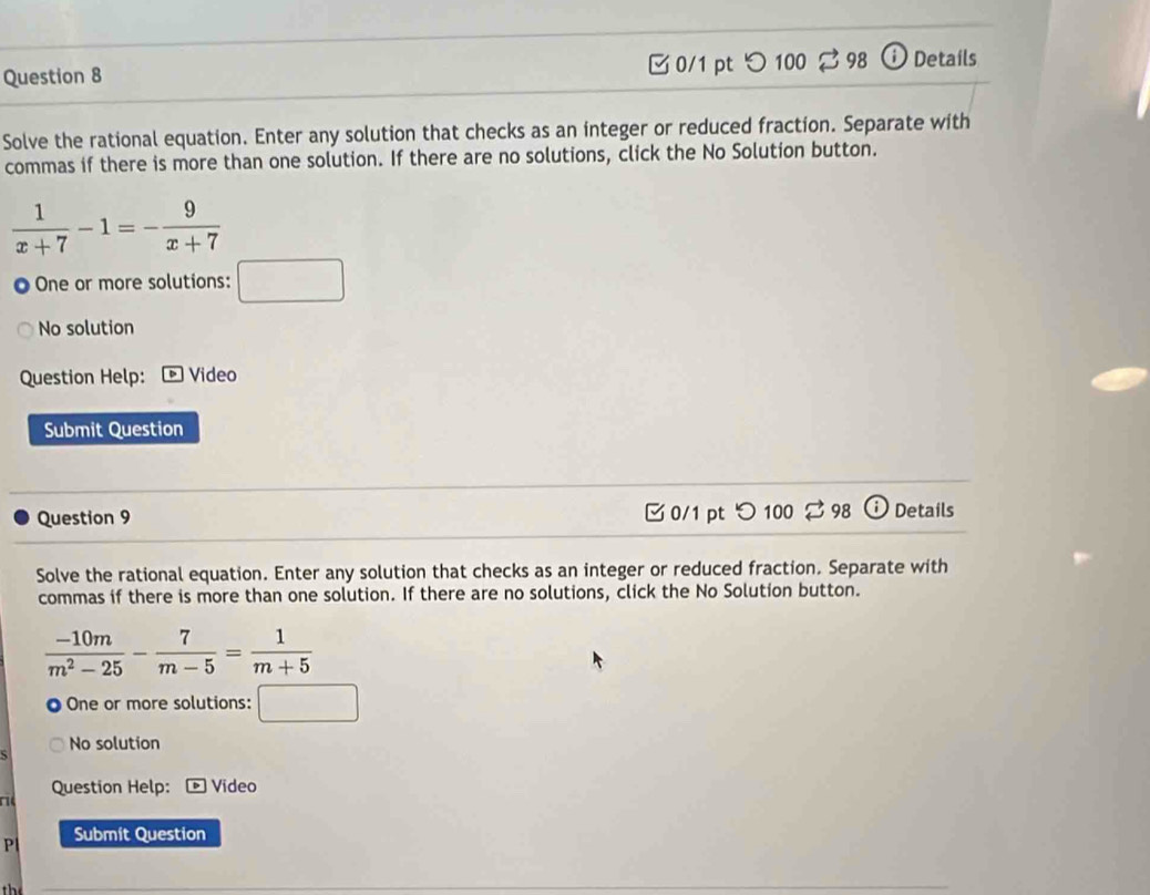 □0/1 pt つ 100 $ 98 Details
Solve the rational equation. Enter any solution that checks as an integer or reduced fraction. Separate with
commas if there is more than one solution. If there are no solutions, click the No Solution button.
 1/x+7 -1=- 9/x+7 
One or more solutions: □
No solution
Question Help: Video
Submit Question
Question 9 □ 0/1 pt つ 100 $ 98 o Details
Solve the rational equation. Enter any solution that checks as an integer or reduced fraction. Separate with
commas if there is more than one solution. If there are no solutions, click the No Solution button.
 (-10m)/m^2-25 - 7/m-5 = 1/m+5 
One or more solutions: □ 
No solution
Question Help: * Video
a
P Submít Question