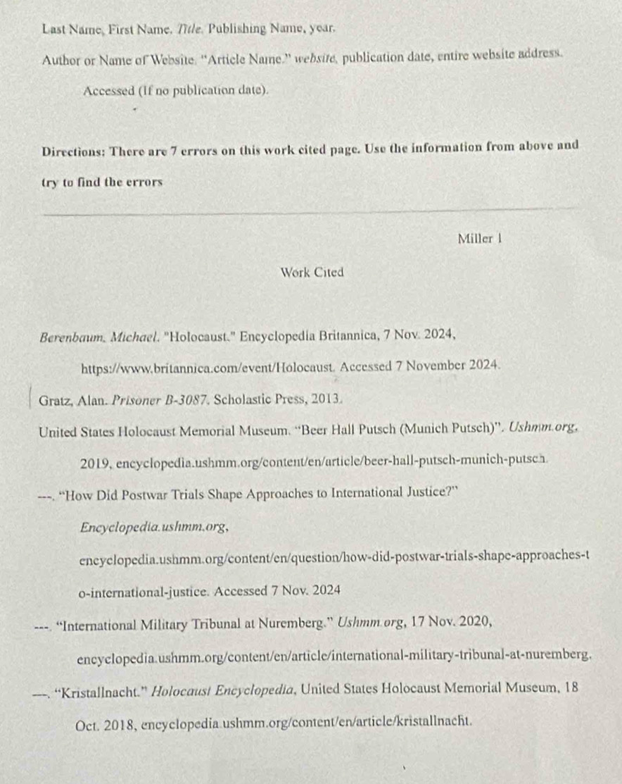 Last Name, First Name. Title. Publishing Name, year. 
Author or Name of Website. “Article Name.” websire, publication date, entire website address. 
Accessed (If no publication date). 
Directions: There are 7 errors on this work cited page. Use the information from above and 
try to find the errors 
Miller l 
Work Cited 
Berenbaum, Michael. "Holocaust." Encyclopedia Britannica, 7 Nov. 2024, 
https://www.britannica.com/event/Holocaust. Accessed 7 November 2024. 
Gratz, Alan. Prisoner B-3087. Scholastic Press, 2013. 
United States Holocaust Memorial Museum. “Beer Hall Putsch (Munich Putsch)”. Ushmm.org, 
2019, encyclopedia.ushmm.org/content/en/article/beer-hall-putsch-munich-putsch 
“How Did Postwar Trials Shape Approaches to International Justice?” 
Encyclopedia.ushmm.org, 
encyclopedia.ushmm.org/content/en/question/how-did-postwar-trials-shape-approaches-t 
o-international-justice. Accessed 7 Nov. 2024 
---. “International Military Tribunal at Nuremberg.” Ushmm.org, 17 Nov. 2020, 
encyclopedia.ushmm.org/content/en/article/international-military-tribunal-at-nuremberg. 
. “Kristallnacht.” Holocaust Encyclopedia, United States Holocaust Memorial Museum, 18 
Oct. 2018, encyclopedia.ushmm.org/content/en/article/kristallnacht.