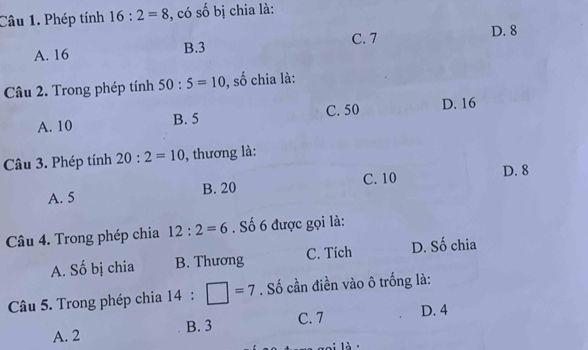 Phép tính 16:2=8 , có số bị chia là:
C. 7 D. 8
A. 16
B. 3
Câu 2. Trong phép tính 50:5=10 0, số chia là:
A. 10 B. 5 C. 50
D. 16
Câu 3. Phép tính 20:2=10 , thương là:
A. 5 B. 20 C. 10
D. 8
Câu 4. Trong phép chia 12:2=6. Số 6 được gọi là:
A. Số bị chia B. Thương C. Tích D. Số chia
Câu 5. Trong phép chia 14:□ =7. Số cần điền vào ô trống là:
A. 2 B. 3 C. 7 D. 4
là