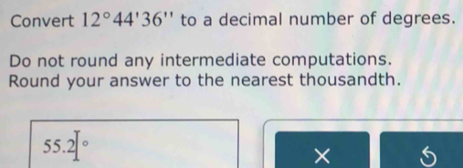 Convert 12°44'36'' to a decimal number of degrees. 
Do not round any intermediate computations. 
Round your answer to the nearest thousandth.
55.2°
×