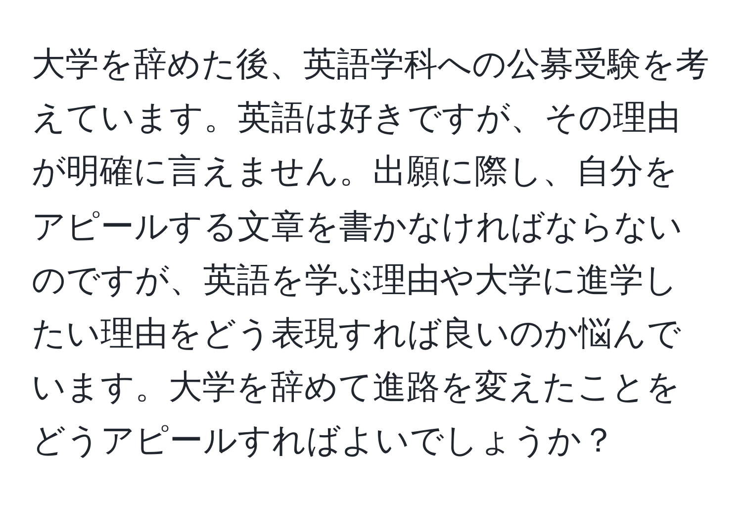 大学を辞めた後、英語学科への公募受験を考えています。英語は好きですが、その理由が明確に言えません。出願に際し、自分をアピールする文章を書かなければならないのですが、英語を学ぶ理由や大学に進学したい理由をどう表現すれば良いのか悩んでいます。大学を辞めて進路を変えたことをどうアピールすればよいでしょうか？