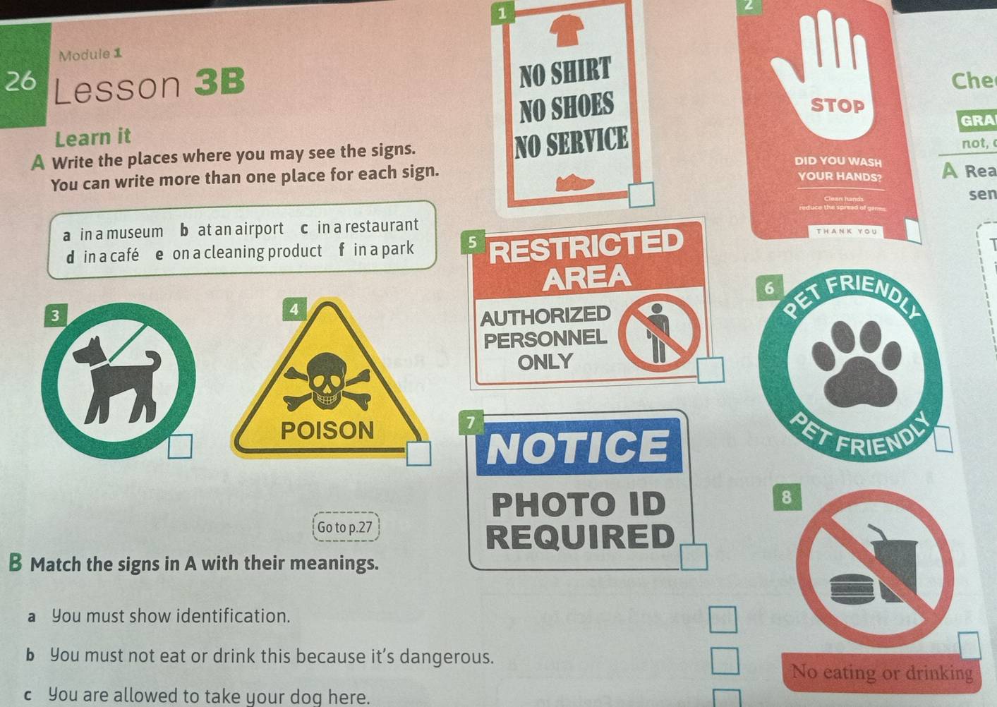 Module 1
NO SHIRT
26 Lesson 3B Che
NO SHOES STOP
GRA
Learn it not, 
A Write the places where you may see the signs.
NO SERVICE
DID YOU WASH A Rea
You can write more than one place for each sign.
YOUR HANDS?
sen
a in a museum b at an airport c in a restaurant
din a café e on a cleaning product f in a park 5 RESTRICTED
AREA
3AUTHORIZED
PERSONNEL
ONLY
1
NOTICE 
PHOTO ID
Go to p.27
REQUIRED
B Match the signs in A with their meanings.
a You must show identification.
b You must not eat or drink this because it’s dangerous.
No eating or drinking
c You are allowed to take your dog here.