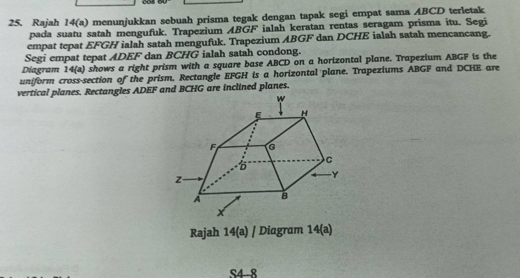 Rajah 14(a) menunjukkan sebuah prisma tegak dengan tapak segi empat sama ABCD terletak 
pada suatu satah mengufuk. Trapezium ABGF ialah keratan rentas seragam prisma itu. Segi 
empat tepat EFGH ialah satah mengufuk. Trapezium ABGF dan DCHE ialah satah mencancang. 
Segi empat tepat ADEF dan BCHG ialah satah condong. 
Diagram 14(a) shows a right prism with a square base ABCD on a horizontal plane. Trapezium ABGF is the 
uniform cross-section of the prism. Rectangle EFGH is a horizontal plane. Trapeziums ABGF and DCHE are 
vertical planes. Rectangles ADEF and BCHG are inclined planes. 
Rajah 14(a) / Diagram 1 8 a 
S4 8