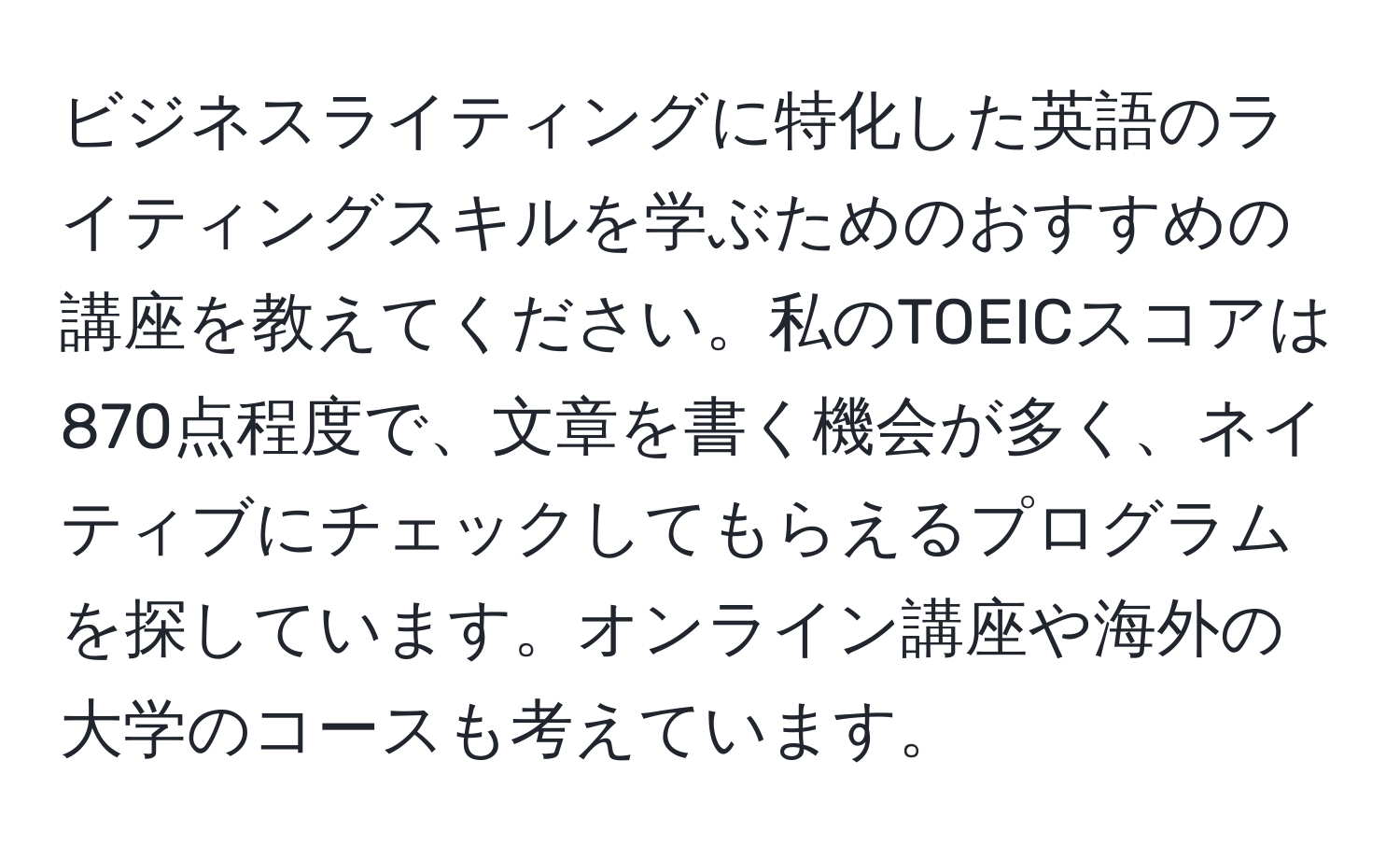 ビジネスライティングに特化した英語のライティングスキルを学ぶためのおすすめの講座を教えてください。私のTOEICスコアは870点程度で、文章を書く機会が多く、ネイティブにチェックしてもらえるプログラムを探しています。オンライン講座や海外の大学のコースも考えています。