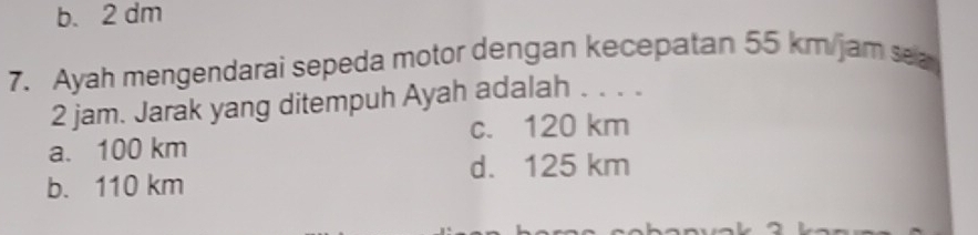 b. 2 dm
7. Ayah mengendarai sepeda motor dengan kecepatan 55 km/jam sea
2 jam. Jarak yang ditempuh Ayah adalah . . . .
c. 120 km
a. 100 km
d. 125 km
b. 110 km