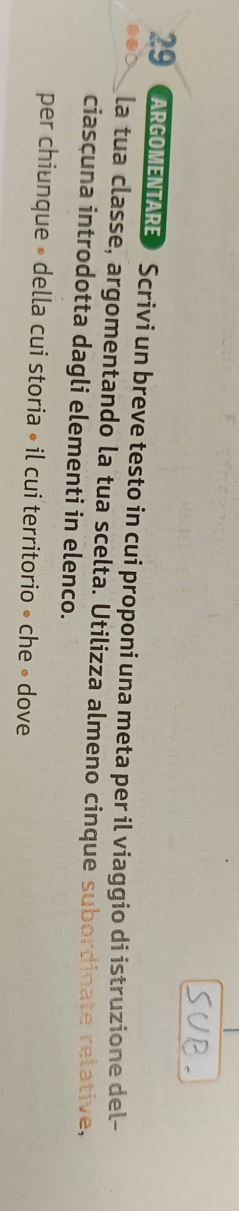 ARGOMENTARE Scrivi un breve testo in cui proponi una meta per il viaggio di istruzione del- 
la tua classe, argomentando la tua scelta. Utilizza almeno cinque subordinate relative, 
ciasçuna introdotta dagli elementi in elenco. 
per chiunque » della cui storia • il cui territorio » che » dove