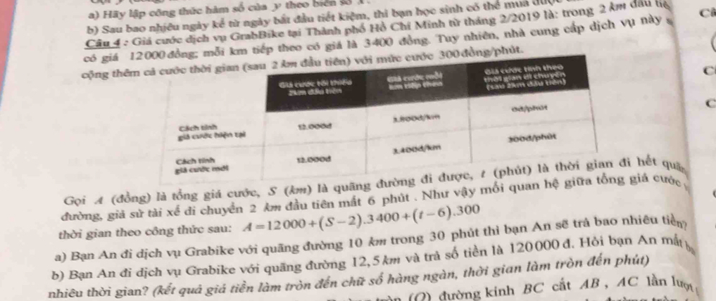 Hãy lập công thức hàm số của y theo biển số 
b) Sau bao nhiều ngày kể từ ngày bắt đầu tiết kiệm, thi bạn học sinh có thể mua được 
Câu 4 : Giá cước dịch vụ GrabBike tại Thành phố Hồ Chí Minh tử tháng 2/2019 là: trong 2 km đầu hệ 
có giá 000 đồng; mỗi km tiếp theo có giá là 3400 đồng. Tuy nhiên, nhà cung cấp dịch vụ này s Cô 
cộng thêc 300 đồng/phút. 
C 
C 
Gọi A (đồng) là tổng giá cước, S (km) là quãn hết qua 
đường, giả sử tài xế đi chuyển 2 km đầu tiên mất 6 phút . Như vậy mối quagiá cước 
thời gian theo công thức sau: A=12000+(S-2).3400+(t-6).300
a) Bạn An đi dịch vụ Grabike với quãng đường 10 km trong 30 phút thì bạn An sẽ trả bao nhiêu tiểm 
b) Bạn An đi dịch vụ Grabike với quãng đường 12,5 km và trả số tiền là 120000 đ. Hỏi bạn An mất 
nhiêu thời gian? (kết quả giá tiền làm tròn đến chữ số hàng ngàn, thời gian làm tròn đến phút) 
: 0 ) đường kinh BC cất AB , AC lần lượ