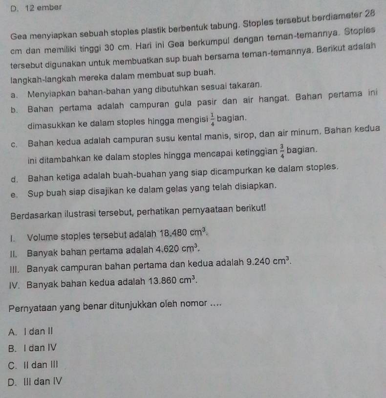 12 ember
Gea menyiapkan sebuah stoples plastik berbentuk tabung. Stoples tersebut berdiameter 28
cm dan memiliki tinggi 30 cm. Hari ini Gea berkumpul dengan teman-temannya. Stoples
tersebut digunakan untuk membuatkan sup buah bersama teman-temannya. Berikut adalah
langkah-langkah mereka dalam membuat sup buah.
a. Menyiapkan bahan-bahan yang dibutuhkan sesuai takaran.
b. Bahan pertama adalah campuran gula pasir dan air hangat. Bahan pertama ini
dimasukkan ke dalam stoples hingga mengisi  1/4  bagian.
c. Bahan kedua adalah campuran susu kental manis, sirop, dan air minum. Bahan kedua
ini ditambahkan ke dalam stoples hingga mencapai ketinggian  3/4  bagian.
d. Bahan ketiga adalah buah-buahan yang siap dicampurkan ke dalam stoples.
e. Sup buah siap disajikan ke dalam gelas yang telah disiapkan.
Berdasarkan ilustrasi tersebut, perhatikan pernyaataan berikut!
1. Volume stoples tersebut adalah 18.480cm^3. 
II. Banyak bahan pertama adalah 4.620cm^3. 
III. Banyak campuran bahan pertama dan kedua adalah 9.240cm^3. 
IV. Banyak bahan kedua adalah 13.860cm^3. 
Pernyataan yang benar ditunjukkan oleh nomor ....
A. I dan II
B. I dan IV
C. Il dan III
D. III dan IV