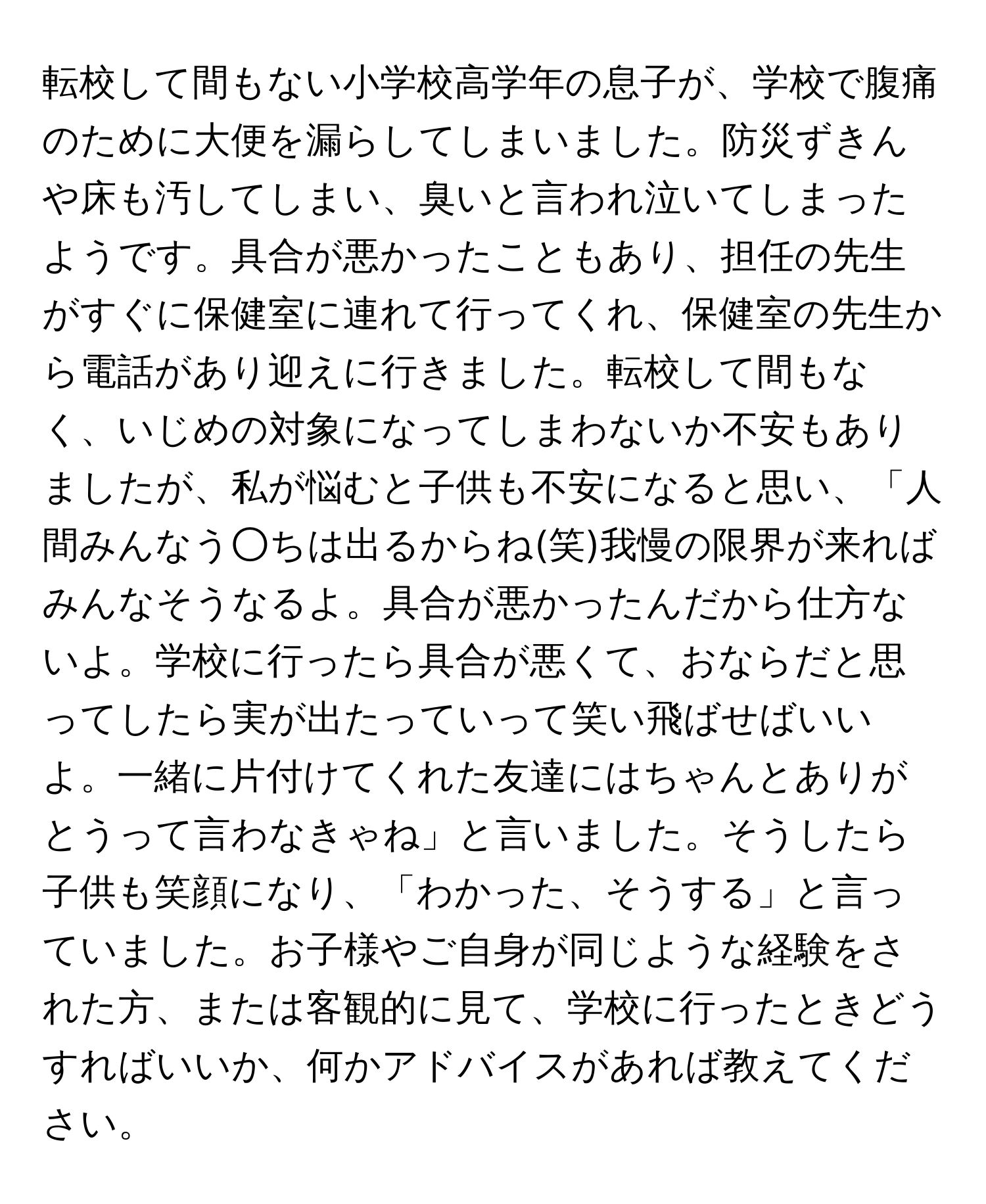 転校して間もない小学校高学年の息子が、学校で腹痛のために大便を漏らしてしまいました。防災ずきんや床も汚してしまい、臭いと言われ泣いてしまったようです。具合が悪かったこともあり、担任の先生がすぐに保健室に連れて行ってくれ、保健室の先生から電話があり迎えに行きました。転校して間もなく、いじめの対象になってしまわないか不安もありましたが、私が悩むと子供も不安になると思い、「人間みんなう○ちは出るからね(笑)我慢の限界が来ればみんなそうなるよ。具合が悪かったんだから仕方ないよ。学校に行ったら具合が悪くて、おならだと思ってしたら実が出たっていって笑い飛ばせばいいよ。一緒に片付けてくれた友達にはちゃんとありがとうって言わなきゃね」と言いました。そうしたら子供も笑顔になり、「わかった、そうする」と言っていました。お子様やご自身が同じような経験をされた方、または客観的に見て、学校に行ったときどうすればいいか、何かアドバイスがあれば教えてください。