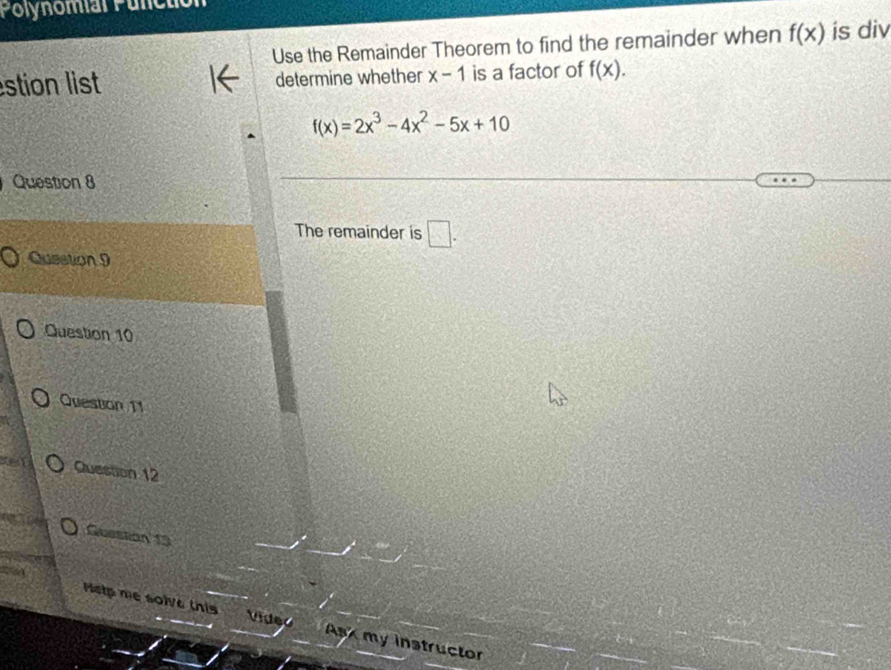 Polynomial Pulctio 
Use the Remainder Theorem to find the remainder when f(x) is div 
stion list determine whether x-1 is a factor of f(x).
f(x)=2x^3-4x^2-5x+10
Question 8 
The remainder is □ . 
Qusstion 9 
Question 10 
Question 11 
Question 12 
Guestion 13 
Melp me solve this Video Ask my instructor