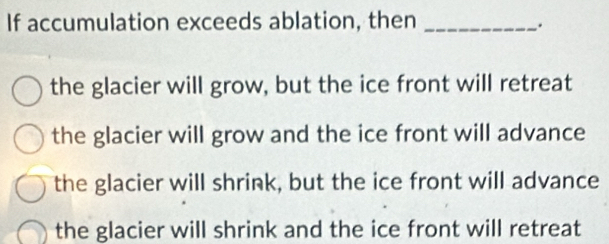 If accumulation exceeds ablation, then_
.
the glacier will grow, but the ice front will retreat
the glacier will grow and the ice front will advance
the glacier will shrink, but the ice front will advance
the glacier will shrink and the ice front will retreat