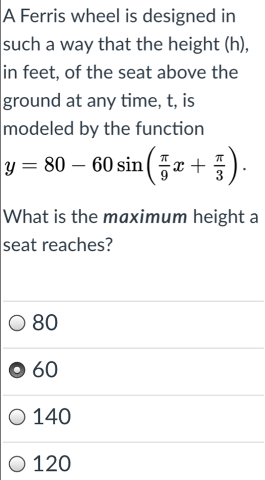 A Ferris wheel is designed in
such a way that the height (h),
in feet, of the seat above the
ground at any time, t, is
modeled by the function
y=80-60sin ( π /9 x+ π /3 ). 
What is the maximum height a
seat reaches?
80
60
140
120