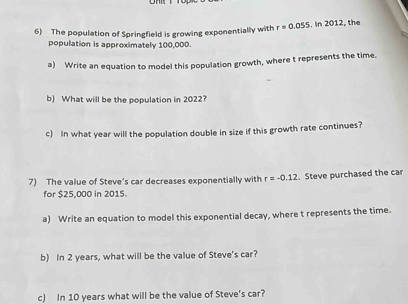 The population of Springfield is growing exponentially with r=0.055. In 2012, the 
population is approximately 100,000. 
a) Write an equation to model this population growth, where t represents the time. 
b) What will be the population in 2022? 
c) In what year will the population double in size if this growth rate continues? 
7) The value of Steve’s car decreases exponentially with r=-0.12. Steve purchased the car 
for $25,000 in 2015. 
a) Write an equation to model this exponential decay, where t represents the time. 
b) In 2 years, what will be the value of Steve’s car? 
c) In 10 years what will be the value of Steve’s car?