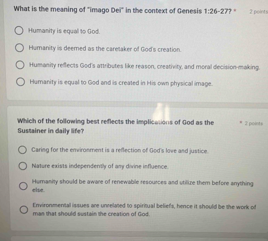 What is the meaning of “imago Dei” in the context of Genesis 1:26-27 ? * 2 points
Humanity is equal to God.
Humanity is deemed as the caretaker of God's creation.
Humanity reflects God’s attributes like reason, creativity, and moral decision-making.
Humanity is equal to God and is created in His own physical image.
Which of the following best reflects the implications of God as the 2 points
Sustainer in daily life?
Caring for the environment is a reflection of God's love and justice.
Nature exists independently of any divine influence.
Humanity should be aware of renewable resources and utilize them before anything
else.
Environmental issues are unrelated to spiritual beliefs, hence it should be the work of
man that should sustain the creation of God.