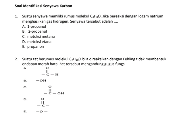 Soal Identifikasi Senyawa Karbon
1. Suatu senyawa memiliki rumus molekul C_3H_8O. Jika bereaksi dengan logam natrium
menghasilkan gas hidrogen. Senyawa tersebut adalah ....
A. 1 -propanol
B. 2 -propanol
C. metoksi metana
D. metoksi etana
E. propanon
2. Suatu zat berumus molekul C_nH_2nO bila direaksikan dengan Fehling tidak membentuk
endapan merah bata. Zat tersebut mengandung gugus fungsi...
A. beginarrayr O || -C-Hendarray.
B. -OH
C. □ beginarrayr O || -C-OHendarray.
D. beginarrayr o ll -c-endarray
E. -O-