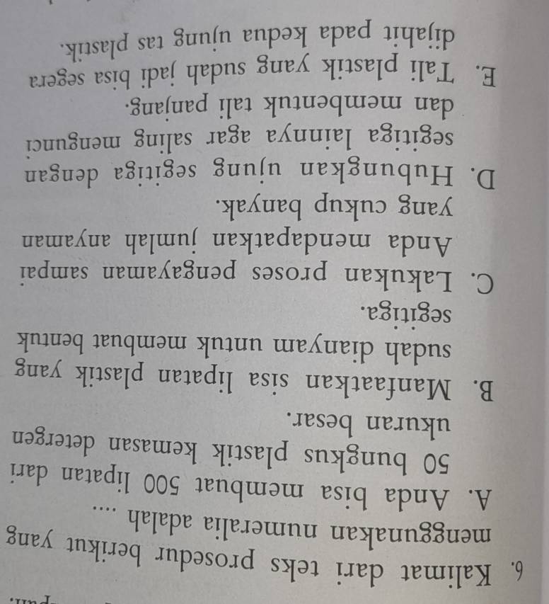 Kalimat dari teks prosedur berikut yang
menggunakan numeralia adalah ....
A. Anda bisa membuat 500 lipatan dari
50 bungkus plastik kemasan detergen
ukuran besar.
B. Manfaatkan sisa lipatan plastik yang
sudah dianyam untuk membuat bentuk
segitiga.
C. Lakukan proses pengayaman sampai
Anda mendapatkan jumlah anyaman
yang cukup banyak.
D. Hubungkan ujung segitiga dengan
segitiga lainnya agar saling mengunci
dan membentuk tali panjang.
E. Tali plastik yang sudah jadi bisa segera
dijahit pada kedua ujung tas plastik.