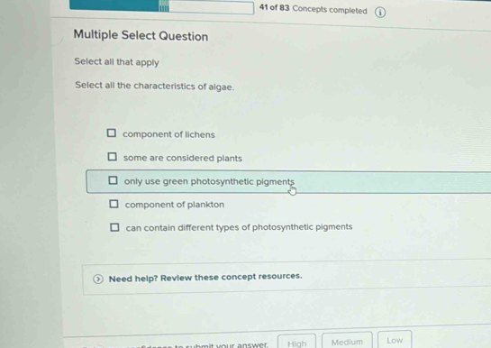 of 83 Concepts completed
Multiple Select Question
Select all that apply
Select all the characteristics of algae.
component of lichens
some are considered plants
only use green photosynthetic pigments
component of plankton
can contain different types of photosynthetic pigments
Need help? Review these concept resources.
High Medium Low