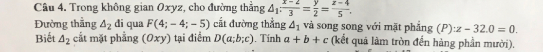 Trong không gian Oxyz, cho đường thắng △ _1: (x-2)/3 = y/2 = (z-4)/5 . 
Đường thắng △ _2 đi qua F(4;-4;-5) cắt đường thẳng △ _1 và song song với mặt phẳng (P):z-32.0=0. 
Biết △ _2 cắt mặt phẳng (0xy) tại điểm D(a;b;c). Tính a+b+c (kết quả làm tròn đến hàng phần mười).