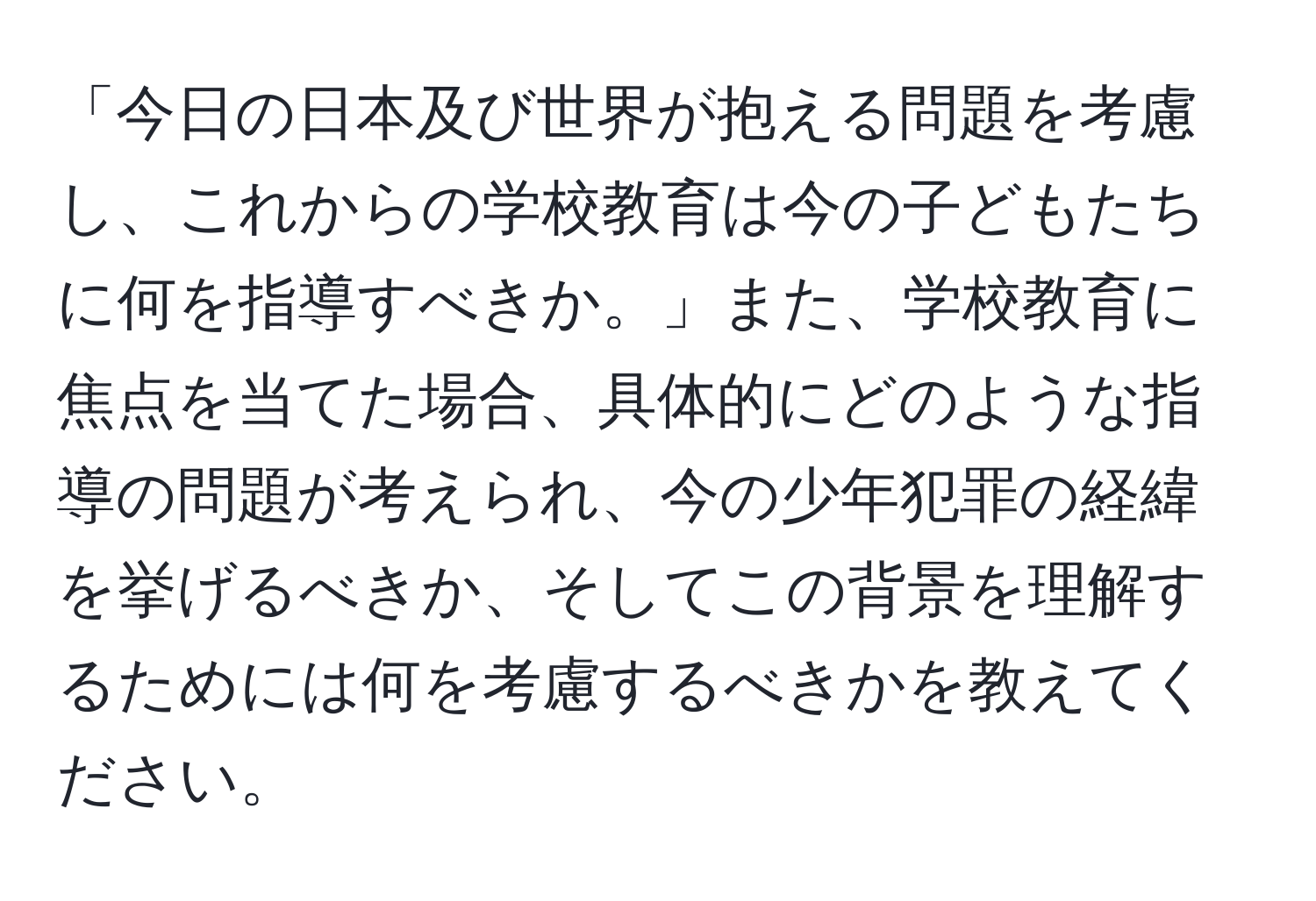 「今日の日本及び世界が抱える問題を考慮し、これからの学校教育は今の子どもたちに何を指導すべきか。」また、学校教育に焦点を当てた場合、具体的にどのような指導の問題が考えられ、今の少年犯罪の経緯を挙げるべきか、そしてこの背景を理解するためには何を考慮するべきかを教えてください。