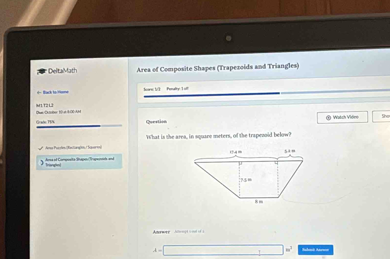 DeltaMath Area of Composite Shapes (Trapezoids and Triangles) 
← Back to Home Score: 1/2 Penalty: 1 off 
M1 T2 L2 
Due: October 10 at 8:00 AM 
Watch Video 
Grade: 75% Question Sho 
What is the area, in square meters, of the trapezoid below? 
Area Puzzles (Rectangles / Squares) 
Area of Composite Shapes (Trapezoids and 
Triangles) 
Answer Altempt t out of 2
A=□ m^2 Submnit Answer