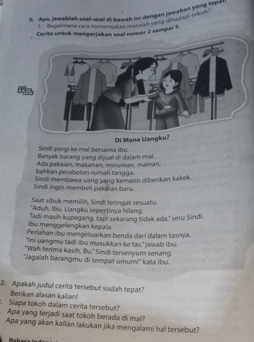 Ayo, jawablah soal-soal di bawah ini dengan jawaban yang tepa 
1. Bagaimana cara menerukan masalah yang dihadapi tokoh? 
Cerita untuk mengerjakan soal nomor 2 sampai 5. 
Di Mana Uangku? 
Sindi pergi ke mal bersama ibu. 
Banyak barang yang dijual di dalam mal. 
Ada pakaian, makanan, minuman, mainan, 
bahkan perabotan rumah tangga. 
Sindi membawa uang yang kemarin diberikan kakek. 
Sindi ingin membeli pakaian baru. 
Saat sibuk memilih, Sindi teringat sesuatu. 
“Aduh, Ibu. Uangku sepertinya hilang. 
Tadi masih kupegang, tapi sekarang tidak ada," seru Sindi. 
Ibu menggelengkan kepala. 
Perlahan ibu mengeluarkan benda dari dalam tasnya. 
“Ini uangmu tadi ibu masukkan ke tas,” jawab ibu. 
“Wah terima kasih, Bu,” Sindi tersenyum senang. 
“Jagalah barangmu di tempat umum!” kata ibu. 
2. Apakah judul cerita tersebut sudah tepat? 
Berikan alasan kalian! 
. Siapa tokoh dalam cerita tersebut? 
Apa yang terjadi saat tokoh berada di mal? 
Apa yang akan kalian lakukan jika mengalami hal tersebut?