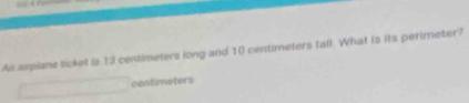 As asplane ticket is 13 centimeters long and 10 centimeters tall. What is its perimeter? 
contmeters