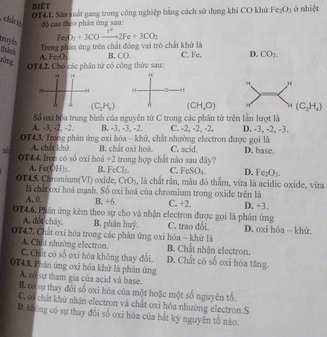 BiÉt
OT4.1. Sản xuất gang trong công nghiệp bằng cách sử dụng khí CO khử Fe_2O_3 ở nhiệt
chất kh độ cao theo phản ứng sau:
truyền
Fe_2O_3+3COxrightarrow t^02Fe+3CO_2
Trong phản ứng trên chất đóng vai trò chất khử là
thành A. Fe_2O_3.
B. CO. C. Fe. D. CO_2.
ròng.
OT4.2. Cho các phân tử có công thức sau:
H H
H
H
H-
H
H H (C_2H_6) (CH_4O) H H (C_2H_4)
Số oxi hóa trung bình của nguyên tử C trong các phân tử trên lần lượt là
A. -3, -2, -2. B. -3, -3, -2. C. -2, -2, -2. D. -3, -2, -3.
OT4.3. Trong phản ứng oxi hóa - khử, chất nhường electron được gọi là
A. chất khử. B. chất oxi hoá. C. acid. D. base.
OT4.4. Iron có số oxi hoá +2 trong hợp chất nào sau đây?
A. Fe(OH)_3 B. FeCl₃. C. F eSC )4. D. Fe_2O_3.
ium( V  )  de CrO_3 , là chất rắn, màu đỏ thẫm, vừa là acidic oxide, vừa
là chất oxi hoá mạnh. Số oxi hoá của chromium trong oxide trên là
A. 0. B. +6. C. +2. D. +3.
OT4.6. Phản ứng kèm theo sự cho và nhận electron được gọi là phản ứng
A. đốt cháy. B. phân huỷ. C. trao đổi. D. oxi hóa - khử.
OT4.7. Chất oxi hóa trong các phản ứng oxi hóa - khử là
A. Chất nhường electron. B. Chất nhận electron.
C. Chất có số oxi hóa không thay đổi. D. Chất có số oxi hóa tăng.
OT4.8. Phản ứng oxi hóa khử là phản ứng
A. có sự tham gia của acid và base.
B. có sự thay đổi số oxi hóa của một hoặc một số nguyên tố.
C. có chất khử nhận electron và chất oxi hóa nhường electron.S
D. không có sự thay đổi số oxi hóa của bất kỳ nguyên tố nào.