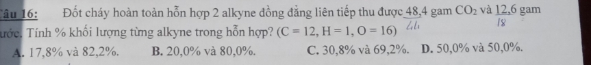 Tâu 16: Đốt cháy hoàn toàn hỗn hợp 2 alkyne đồng đẳng liên tiếp thu được 48, 4 gam CO_2 và 12, 6 gam
18
Tước. Tính % khối lượng từng alkyne trong hỗn hợp? (C=12, H=1,O=16)
A. 17,8% và 82, 2%. B. 20, 0% và 80, 0%. C. 30, 8% và 69, 2%. D. 50, 0% và 50, 0%.