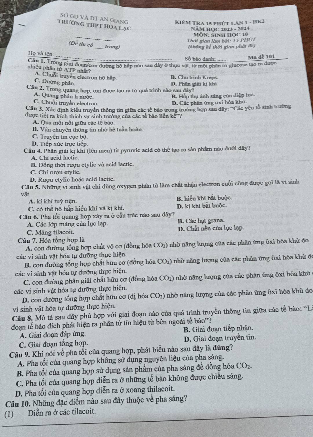 SỞ GD VÀ ĐT AN GIANG
KIÈM TRA 15 PHÚT LÂN 1 - HK2
tRưỜNG THPT HÒA LạC
NÄM HQC 2023 - 2024
_
MÔN: SINH HọC 10
Thời gian làm bài: 15 PHÚT
(Đề thi có_ trang)
(không kể thời gian phát đề)
Họ và tên:
_
Số báo danh: Mã đề 101
Câu 1. Trong giai đoạn/con đường hô hấp nào sau đây ở thực vật, từ một phân từ glucose tạo ra được
nhiều phân tử ATP nhất?
A. Chuỗi truyền electron hô hấp. B. Chu trình Kreps.
C. Đường phân.
D. Phân giải kị khí.
Câu 2. Trong quang hợp, oxi được tạo ra từ quá trình nào sau đây?
A. Quang phân li nước. B. Hấp thụ ánh sáng của diệp lục.
C. Chuỗi truyền electron. D. Các phản ứng oxi hóa khử.
Câu 3. Xác định kiểu truyền thông tin giữa các tế bào trong trường hợp sau đây: “Các yếu tố sinh trưởng
được tiết ra kích thích sự sinh trưởng của các tế bào liền kề”?
A. Qua mối nối giữa các tế bào.
B. Vận chuyển thông tin nhờ hệ tuần hoàn.
C. Truyền tin cục bộ.
D. Tiếp xúc trực tiếp.
Câu 4. Phân giải kị khí (lên men) từ pyruvic acid có thể tạo ra sản phẩm nào đưới đây?
A. Chi acid lactic.
B. Đồng thời rượu etylic và acid lactic.
C. Chỉ rượu etylic.
D. Rượu etylic hoặc acid lactic.
Câu 5. Những vi sinh vật chỉ dùng oxygen phân tử làm chất nhận electron cuối cùng được gọi là vi sinh
vật
A. kị khí tuỳ tiện. B. hiếu khí bắt buộc.
C. có thể hô hấp hiếu khí và kị khí. D. kị khí bắt buộc.
Câu 6. Pha tối quang hợp xảy ra ở cấu trúc nào sau đây?
A. Các lớp màng của lục lạp. B. Các hạt grana.
C. Màng tilacoit. D. Chất nền của lục lạp.
Câu 7. Hóa tổng hợp là
A. con đường tổng hợp chất vô cơ (đồng hóa CO_2) 0 nhờ năng lượng của các phản ứng ôxi hóa khử do
các vi sinh vật hóa tự dưỡng thực hiện.
B. con đường tổng hợp chất hữu cơ (đồng hóa CO_2) nhờ năng lượng của các phản ứng ôxi hóa khử de
các vi sinh vật hóa tự dưỡng thực hiện.
C. con đường phân giải chất hữu cơ (đồng hóa CO_2) nhờ năng lượng của các phản ứng ôxi hóa khử
các vi sinh vật hóa tự dưỡng thực hiện.
D. con đường tổng hợp chất hữu cơ (dị hóa CO_2) nhờ năng lượng của các phản ứng ôxi hóa khử do
vi sinh vật hóa tự dưỡng thực hiện.
Câu 8. Mô tả sau đây phù hợp với giai đoạn nào của quá trình truyền thông tin giữa các tế bào: “L
đoạn tế bào đích phát hiện ra phân tử tín hiệu từ bên ngoài tế bào'?
A. Giai đoạn đáp ứng. B. Giai đoạn tiếp nhận.
C. Giai đoạn tổng hợp. D. Giai đoạn truyền tin.
Câu 9. Khi nói về pha tối của quang hợp, phát biểu nào sau đây là đúng?
A. Pha tối của quang hợp không sử dụng nguyên liệu của pha sáng.
B. Pha tối của quang hợp sử dụng sản phẩm của pha sáng để đồng hóa CO_2.
C. Pha tối của quang hợp diễn ra ở những tế bào không được chiếu sáng.
D. Pha tối của quang hợp diễn ra ở xoang thilacoit.
Câu 10. Những đặc điểm nào sau đây thuộc về pha sáng?
(1) Diễn ra ở các tilacoit.
