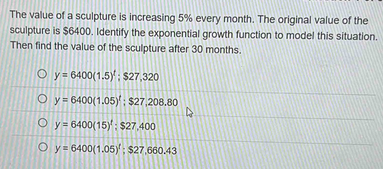 The value of a sculpture is increasing 5% every month. The original value of the
sculpture is $6400. Identify the exponential growth function to model this situation.
Then find the value of the sculpture after 30 months.
y=6400(1.5)^t; $27,320
y=6400(1.05)^t; $27,208.80
y=6400(15)^t; $27,400
y=6400(1.05)^t; $27, 660 43