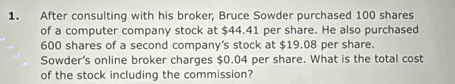 After consulting with his broker, Bruce Sowder purchased 100 shares 
of a computer company stock at $44.41 per share. He also purchased
600 shares of a second company’s stock at $19.08 per share. 
Sowder’s online broker charges $0.04 per share. What is the total cost 
of the stock including the commission?