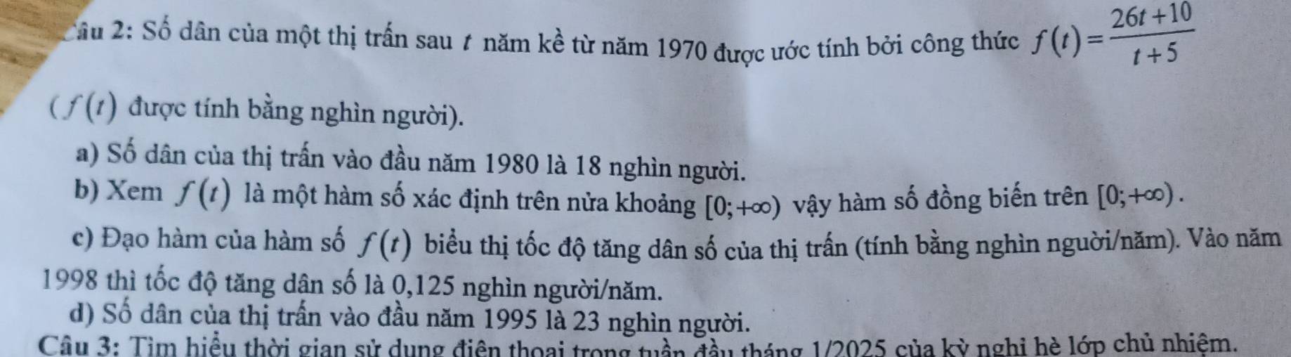 Cầu 2: Số dân của một thị trấn sau 7 năm kề từ năm 1970 được ước tính bởi công thức f(t)= (26t+10)/t+5 
(f(t) được tính bằng nghìn người). 
a) Số dân của thị trấn vào đầu năm 1980 là 18 nghìn người. 
b) Xem f(t) là một hàm số xác định trên nửa khoảng [0;+∈fty ) vậy hàm số đồng biến trên [0;+∈fty ). 
c) Đạo hàm của hàm số f(t) biểu thị tốc độ tăng dân số của thị trấn (tính bằng nghìn nguời/năm). Vào năm 
1998 thì tốc độ tăng dân số là 0,125 nghìn người/năm. 
d) Số dân của thị trấn vào đầu năm 1995 là 23 nghìn người. 
Câu 3: Tìm hiểu thời gian sử dụng điện thoại trong tuần đầu tháng 1/2025 của kỳ nghi hè lớp chủ nhiệm.