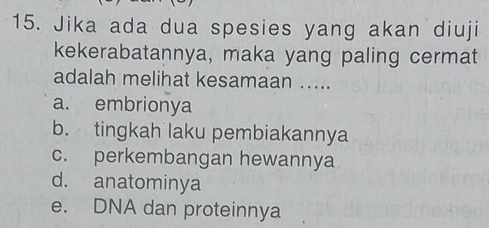 Jika ada dua spesies yang akan diuji
kekerabatannya, maka yang paling cermat
adalah melihat kesamaan .....
a. embrionya
b. tingkah laku pembiakannya
c. perkembangan hewannya
d. anatominya
e. DNA dan proteinnya