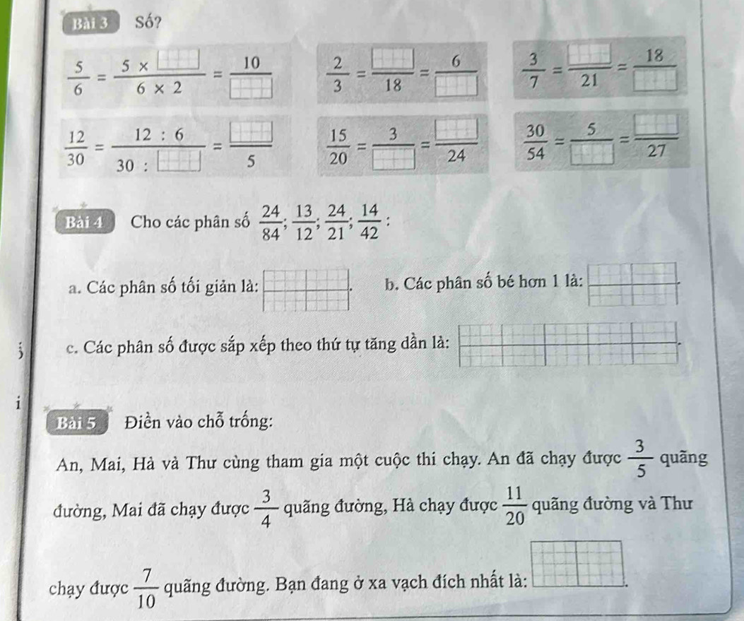 Số?
 5/6 = (5* □ )/6* 2 = 10/□    2/3 = □ /18 = 6/□    3/7 = □ /21 = 18/□  
 12/30 = 12:6/30:□  = □ /5   15/20 = 3/□  = □ /24   30/54 = 5/□  = □ /27 
Bài 4 Cho các phân số  24/84 ;  13/12 ;  24/21 ;  14/42 . 
a. Các phân số tối giản là:  □ /□   b. Các phân số bé hơn 1 là:  □ /□  
c. Các phân số được sắp xếp theo thứ tự tăng dần là: 
1 
Bài 5 Điền vào chỗ trống: 
An, Mai, Hà và Thư cùng tham gia một cuộc thi chạy. An đã chạy được  3/5  quãng 
đường, Mai đã chạy được  3/4  quãng đường, Hà chạy được  11/20  quãng đường và Thư 
chạy được  7/10  quãng đường. Bạn đang ở xa vạch đích nhất là: