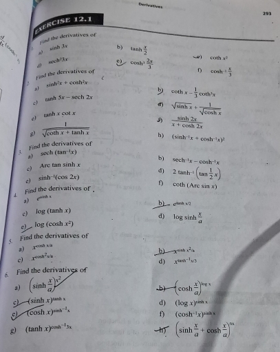 Derivatives
293
EXERCISE 12.1
k? Fond the derivatives of
sin h3x b) tan h x/2  ~) cot hx^2
sec h^23x
Find the derivatives of cos h^3 2x/3  D
. sin h^2x+cos h^2x C cos h+ x/3 
c tan h5x-sec h2x
 cot hx- 1/3 cot h^3x
d sqrt(sin hx)+ 1/sqrt(cos hx) 
tan hxcot x
e)
g)  1/sqrt(cot hx+tan hx)  B  sin h2x/x+cos h2x 
h) (sin h^(-1)x+cos h^(-1)x)^2
Find the derivatives of
a) sec h(tan^(-1)x)
b) sec h^(-1)x-cos h^(-1)x
c) Arctan sin hx
d)
c) sin h^(-1)(cos 2x)
d   Find the derivatives of f 2tan h^(-1)(tan  1/2 x)
cot h(Arcsin x)
a) cm x
c) . log (tan hx) b) e^(tient/2)
e) log (cos hx^2) d) log sin h x/a 
Find the derivatives of
a) x^(cos hx/a)
c) x^2cos h^2s
b -x^(sin h)x^2=
d) x^(2sin ^3)
Find the derivatives of
3) (sin h x/a )^3^2 -(cos h x/a )^log x.b)
-(sin hx)^tan hx
d) (log x)^sin hx
c (cos hx)^sin h^(-1)x
f) (cos h^(-1)x)^sin hx
g (tan hx)^cos h^(-1)3x
(sin h x/a +cos h x/a )^mx