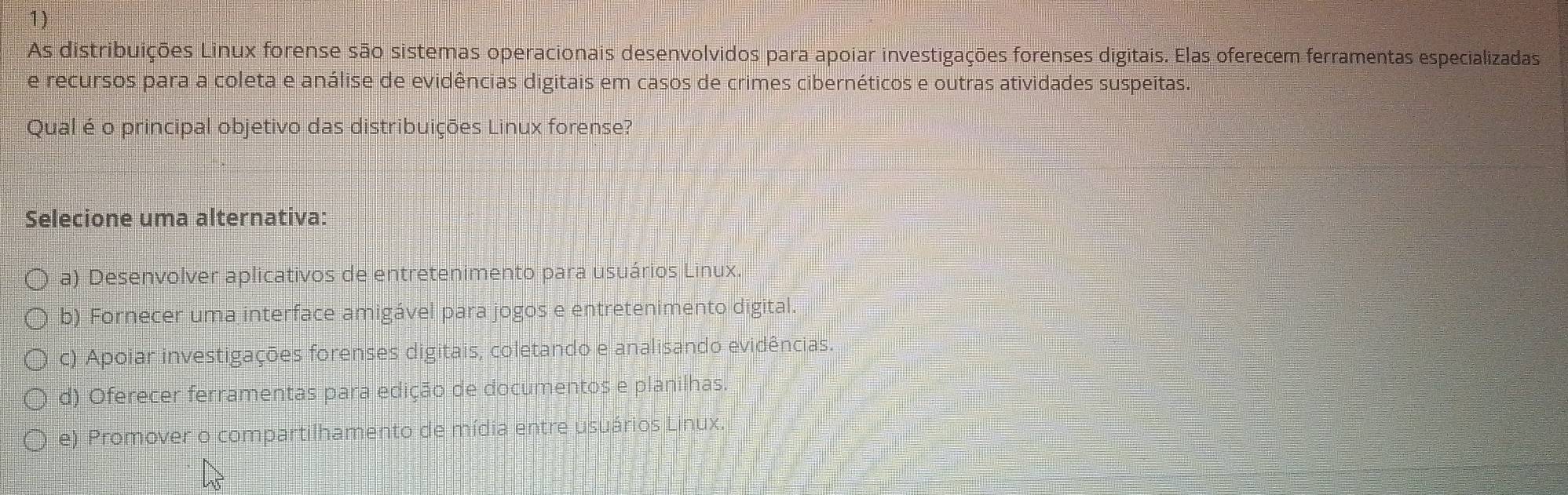 As distribuições Linux forense são sistemas operacionais desenvolvidos para apoiar investigações forenses digitais. Elas oferecem ferramentas especializadas
e recursos para a coleta e análise de evidências digitais em casos de crimes cibernéticos e outras atividades suspeitas.
Qual é o principal objetivo das distribuições Linux forense?
Selecione uma alternativa:
a) Desenvolver aplicativos de entretenimento para usuários Linux
b) Fornecer uma interface amigável para jogos e entretenimento digital.
c) Apoiar investigações forenses digitais, coletando e analisando evidências.
d) Oferecer ferramentas para edição de documentos e planilhas
e) Promover o compartilhamento de mídia entre usuários Linux.