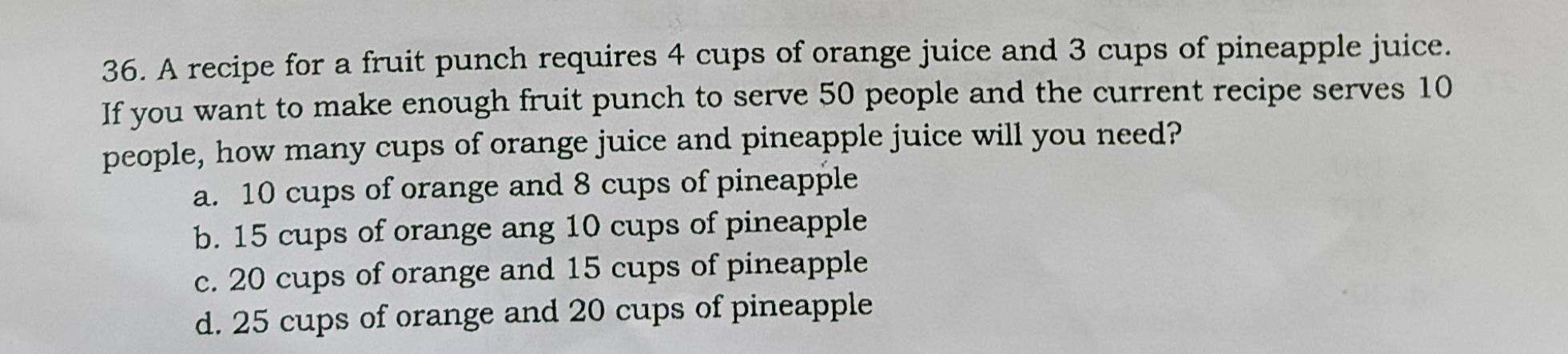 A recipe for a fruit punch requires 4 cups of orange juice and 3 cups of pineapple juice.
If you want to make enough fruit punch to serve 50 people and the current recipe serves 10
people, how many cups of orange juice and pineapple juice will you need?
a. 10 cups of orange and 8 cups of pineapple
b. 15 cups of orange ang 10 cups of pineapple
c. 20 cups of orange and 15 cups of pineapple
d. 25 cups of orange and 20 cups of pineapple