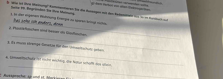 weltfreundlic 
d P astiktüten verwenden sollte. 
g) dem Verbot von alten Elektrogeräten. 
Seite 99. Begründen Sie Ihre Meinung. 
b Wie ist Ihre Meinung? Kommentieren Sie die Aussagen mit den Redemitteln aus 3a im Kursbuch auf 
_ 
1. In der eigenen Wohnung Energie zu sparen bringt nichts. 
Das sehe ich ade 
_ 
2. Plastikflaschen sind besser als Glasflaschen. 
_ 
3. Es muss strenge Gesetze für den Umweltschutz geben. 
_ 
4. Umweltschutz ist nicht wichtig, die Natur schafft das allein. 
Aussprache: sp und st. Markieren