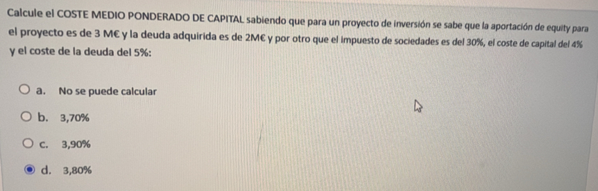 Calcule el COSTE MEDIO PONDERADO DE CAPITAL sabiendo que para un proyecto de inversión se sabe que la aportación de equity para
el proyecto es de 3 M€ y la deuda adquirida es de 2M€ y por otro que el impuesto de sociedades es del 30%, el coste de capital del 4%
y el coste de la deuda del 5% :
a. No se puede calcular
b. 3,70%
C. 3,90%
d. 3,80%