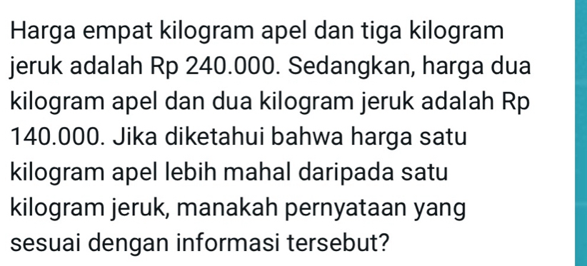 Harga empat kilogram apel dan tiga kilogram
jeruk adalah Rp 240.000. Sedangkan, harga dua
kilogram apel dan dua kilogram jeruk adalah Rp
140.000. Jika diketahui bahwa harga satu
kilogram apel lebih mahal daripada satu
kilogram jeruk, manakah pernyataan yang 
sesuai dengan informasi tersebut?