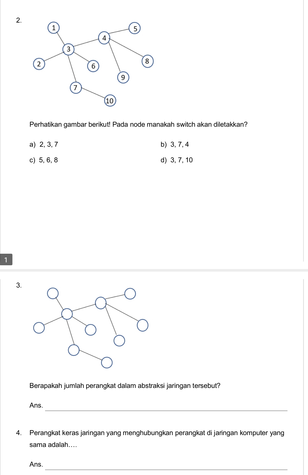 Perhatikan gambar berikut! Pada node manakah switch akan diletakkan?
a) 2, 3, 7 b) 3, 7, 4
c) 5, 6, 8 d) 3, 7, 10
1
3.
Berapakah jumlah perangkat dalam abstraksi jaringan tersebut?
_
Ans.
4. Perangkat keras jaringan yang menghubungkan perangkat di jaringan komputer yang
sama adalah....
_
Ans.