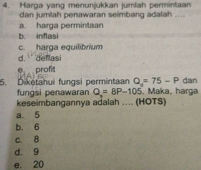 Harga yang menunjukkan jumlah permintaan
dan jumlah penawaran seimbang adalah ....
a. harga permintaan
b. inflasi
c. harga equilibrium
d. deflasi
e. profit
5. Diketahui fungsi permintaan Q_d=75-P dan
fungsi penawaran Q_s=8P-105. Maka, harga
keseimbangannya adalah .... (HOTS)
a. 5
b. 6
c. 8
d. 9
e. 20