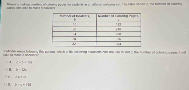 Miriam is making booklets of coloring pages for students in an afterschool program. The table shows c, the number of coloring
pages she used to make b booklets.
If Miriam keeps following this pattern, which of the following equations can she use to find c, the number of coloring pages it will
take to make b booklets?
A. c=b+168
B. b=12c
C. c=12b
D. b=c+168