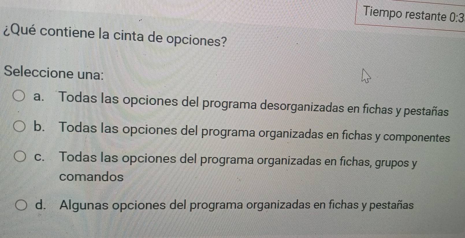 Tiempo restante 0:3
¿Qué contiene la cinta de opciones?
Seleccione una:
a. Todas las opciones del programa desorganizadas en fichas y pestañas
b. Todas las opciones del programa organizadas en fichas y componentes
c. Todas las opciones del programa organizadas en fichas, grupos y
comandos
d. Algunas opciones del programa organizadas en fichas y pestañas