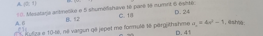 A. (0:1) D. 1-
10. Mesatarja aritmetike e 5 shumëfishave të parë të numrit 6 është:
A. 6 B. 12 C. 18 D. 24
Kufiza e 10 -të, në vargun që jepet me formulē të përgjithshme a_n=4n^2-1 , është:
D. 41