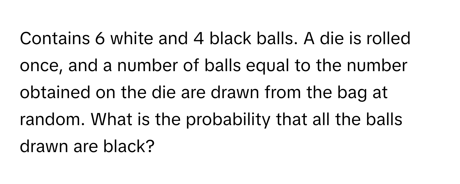 Contains 6 white and 4 black balls. A die is rolled once, and a number of balls equal to the number obtained on the die are drawn from the bag at random. What is the probability that all the balls drawn are black?