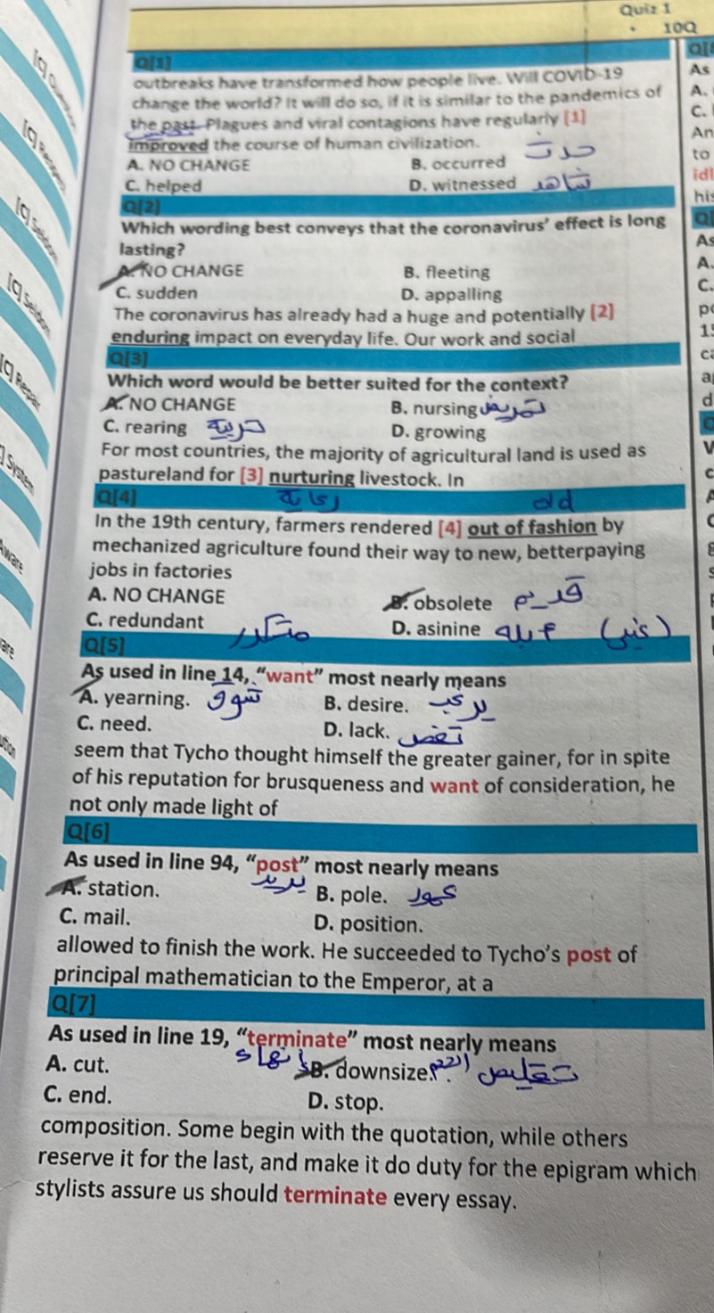 10Q
al

o[1
outbreaks have transformed how people live. Will COVID-19 As
change the world? It will do so, if it is similar to the pandemics of A.
the past. Plagues and viral contagions have regularly [1]
C.
An
improved the course of human civilization.
A. NO CHANGE B. occurred
to
idl
C. helped D. witnessed
his
Q[2)
Which wording best conveys that the coronavirus' effect is long Q
As
lasting? A
A. ÑO CHANGE B. fleeting
C. sudden D. appalling
C.
The coronavirus has already had a huge and potentially (2] p
enduring impact on everyday life. Our work and social
1
Q[3]
C
Which word would be better suited for the context?
a
NO CHANGE B. nursing
d
C. rearing D. growing
For most countries, the majority of agricultural land is used as
pastureland for [3] nurturing livestock. In
Q[4]
In the 19th century, farmers rendered [4] out of fashion by
mechanized agriculture found their way to new, betterpaying
a jobs in factories
A. NO CHANGE . obsolete
C. redundant D. asinine
a Q[5]
As used in line 14, “want” most nearly means
A. yearning. B. desire.
C. need. D. lack.
seem that Tycho thought himself the greater gainer, for in spite
of his reputation for brusqueness and want of consideration, he
not only made light of
Q[6]
As used in line 94, “post” most nearly means
A. station. B. pole.
C. mail. D. position.
allowed to finish the work. He succeeded to Tycho’s post of
principal mathematician to the Emperor, at a
Q[7]
As used in line 19, “terminate” most nearly means
A. cut. B. downsize.
C. end. D. stop.
composition. Some begin with the quotation, while others
reserve it for the last, and make it do duty for the epigram which
stylists assure us should terminate every essay.