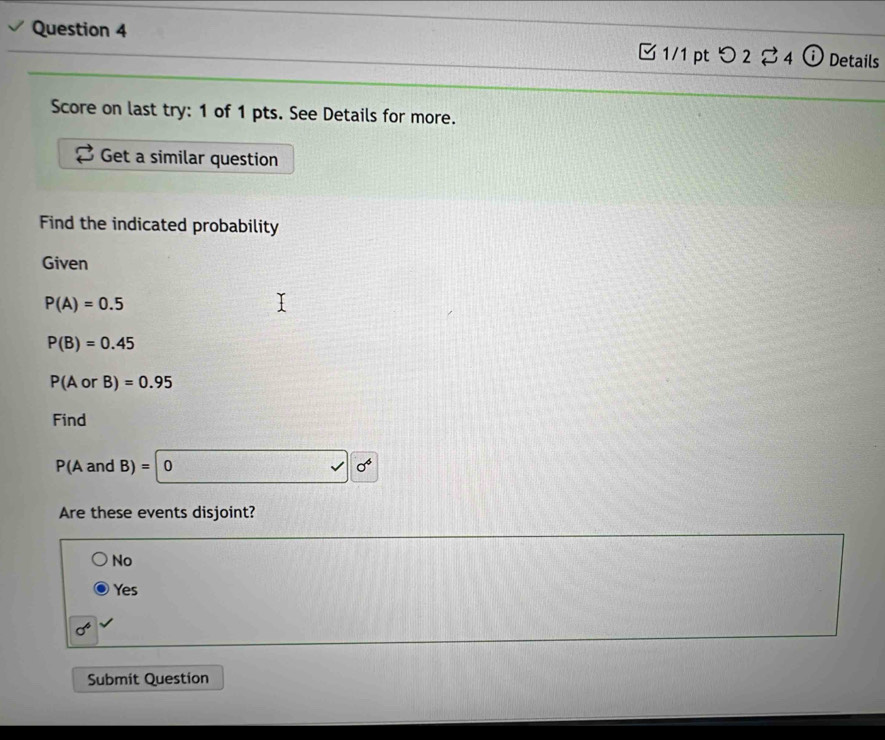 つ 2 4 ⓘ Details
Score on last try: 1 of 1 pts. See Details for more.
Get a similar question
Find the indicated probability
Given
P(A)=0.5
P(B)=0.45
P(AorB)=0.95
Find
P(A and B)=0sqrt(0^4)
Are these events disjoint?
No
Yes
sigma^6
Submit Question